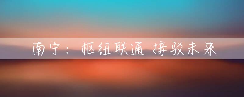 南宁：枢纽联通 接驳未来